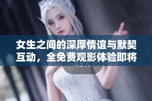 女生之间的深厚情谊与默契互动，全免费观影体验即将上线
