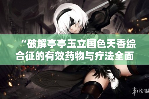 “破解亭亭玉立国色天香综合征的有效药物与疗法全面解析”