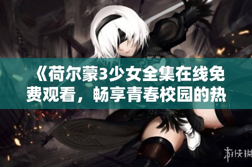 《荷尔蒙3少女全集在线免费观看，畅享青春校园的热血与追求》