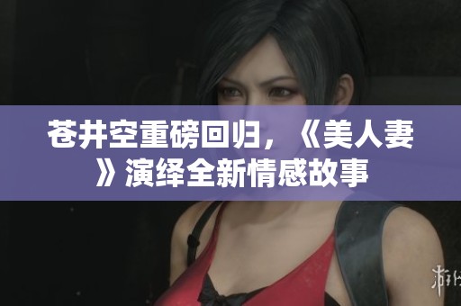 苍井空重磅回归，《美人妻》演绎全新情感故事