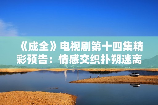 《成全》电视剧第十四集精彩预告：情感交织扑朔迷离