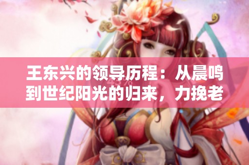 王东兴的领导历程：从晨鸣到世纪阳光的归来，力挽老东家于风雨之中