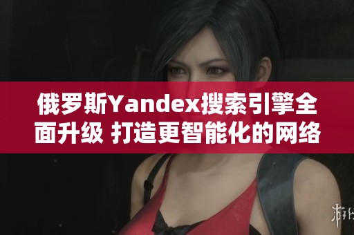 俄罗斯Yandex搜索引擎全面升级 打造更智能化的网络体验