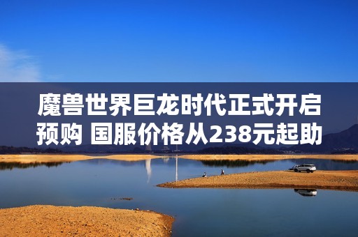 魔兽世界巨龙时代正式开启预购 国服价格从238元起助你畅游艾泽拉斯