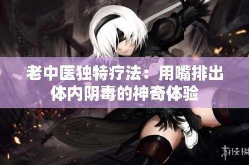 老中医独特疗法：用嘴排出体内阴毒的神奇体验
