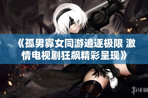 《孤男寡女同游追逐极限 激情电视剧狂飙精彩呈现》