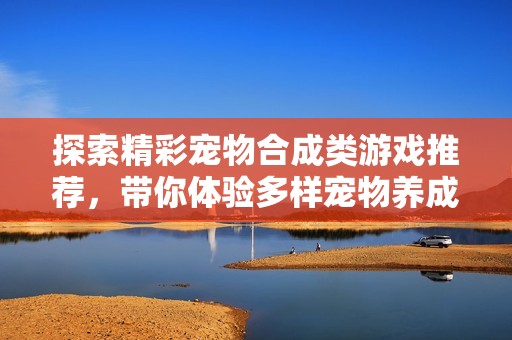 探索精彩宠物合成类游戏推荐，带你体验多样宠物养成与合成乐趣