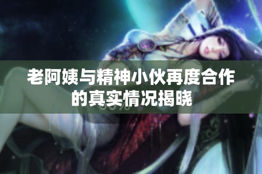 老阿姨与精神小伙再度合作的真实情况揭晓