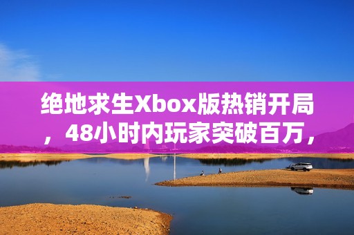 绝地求生Xbox版热销开局，48小时内玩家突破百万，新手游公司如何迎接这一挑战