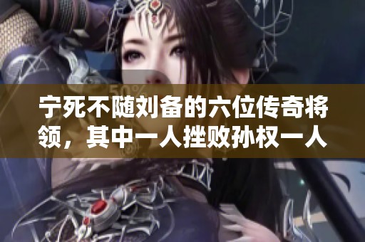 宁死不随刘备的六位传奇将领，其中一人挫败孙权一人征服关羽的英雄故事