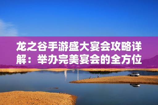 龙之谷手游盛大宴会攻略详解：举办完美宴会的全方位指南与技巧分享