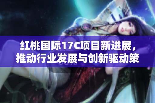 红桃国际17C项目新进展，推动行业发展与创新驱动策略