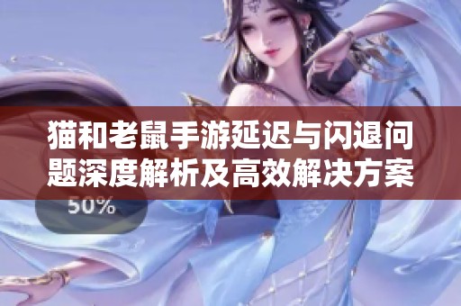 猫和老鼠手游延迟与闪退问题深度解析及高效解决方案全面指南