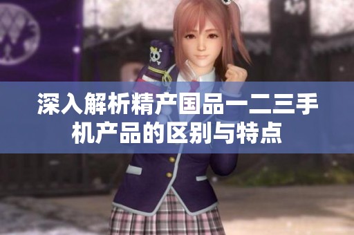 深入解析精产国品一二三手机产品的区别与特点
