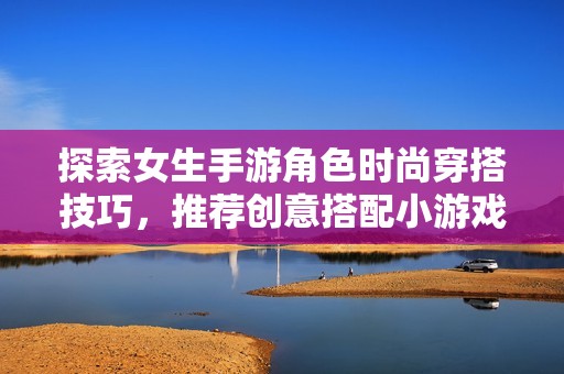 探索女生手游角色时尚穿搭技巧，推荐创意搭配小游戏助你提升游戏时尚感