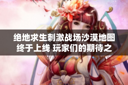 绝地求生刺激战场沙漠地图终于上线 玩家们的期待之旅即将开启