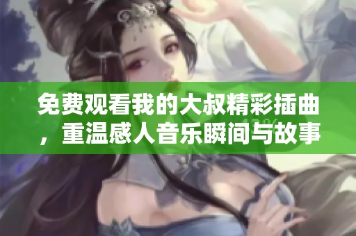免费观看我的大叔精彩插曲，重温感人音乐瞬间与故事情感