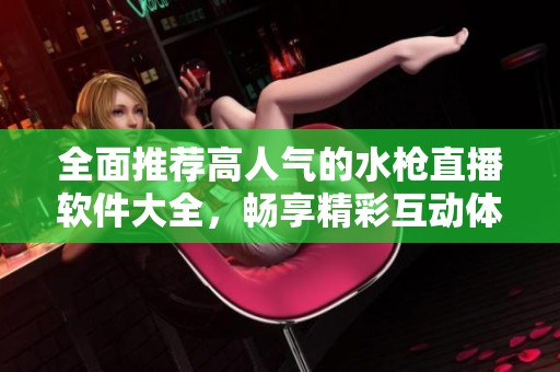 全面推荐高人气的水枪直播软件大全，畅享精彩互动体验