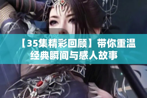 【35集精彩回顾】带你重温经典瞬间与感人故事