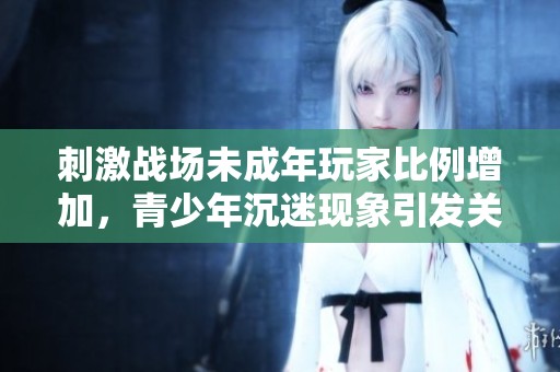 刺激战场未成年玩家比例增加，青少年沉迷现象引发关注