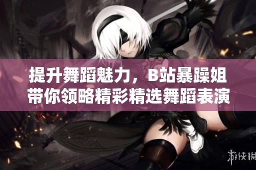 提升舞蹈魅力，B站暴躁姐带你领略精彩精选舞蹈表演