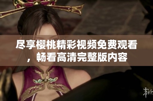 尽享樱桃精彩视频免费观看，畅看高清完整版内容
