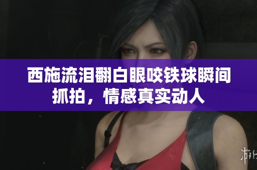 西施流泪翻白眼咬铁球瞬间抓拍，情感真实动人