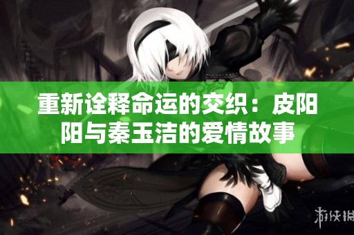 重新诠释命运的交织：皮阳阳与秦玉洁的爱情故事
