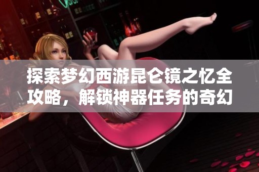 探索梦幻西游昆仑镜之忆全攻略，解锁神器任务的奇幻冒险之旅指南