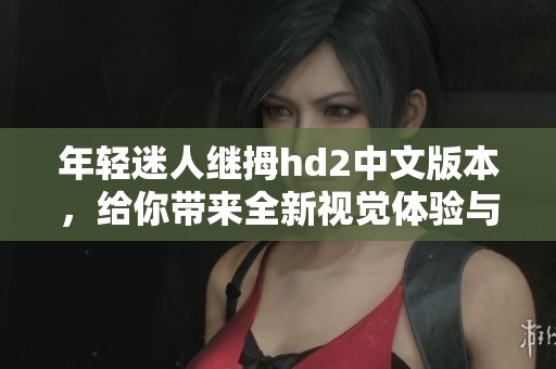 年轻迷人继拇hd2中文版本，给你带来全新视觉体验与乐趣