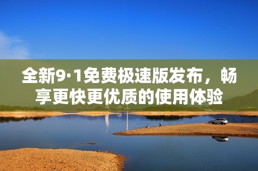 全新9·1免费极速版发布，畅享更快更优质的使用体验