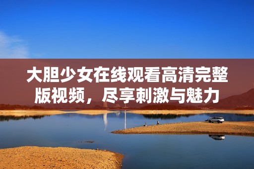 大胆少女在线观看高清完整版视频，尽享刺激与魅力