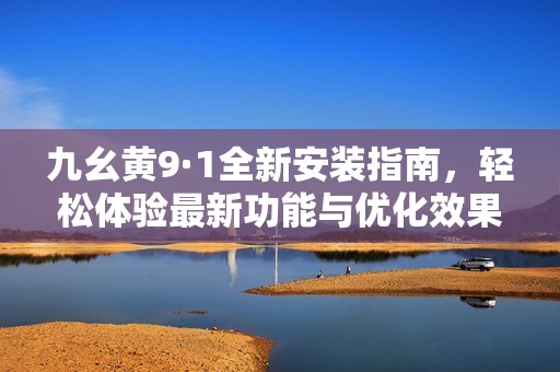 九幺黄9·1全新安装指南，轻松体验最新功能与优化效果