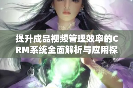 提升成品视频管理效率的CRM系统全面解析与应用探讨