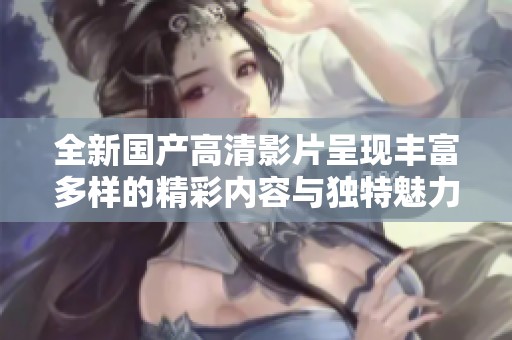 全新国产高清影片呈现丰富多样的精彩内容与独特魅力
