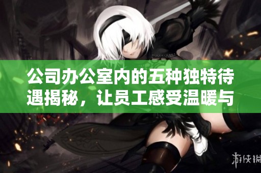 公司办公室内的五种独特待遇揭秘，让员工感受温暖与关怀
