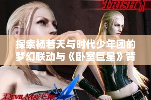 探索杨若天与时代少年团的梦幻联动与《卧室巨星》背后的感人故事与创作灵感