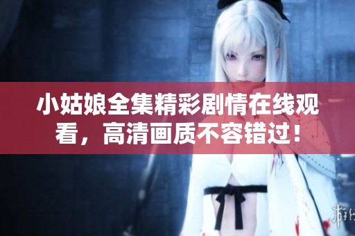 小姑娘全集精彩剧情在线观看，高清画质不容错过！