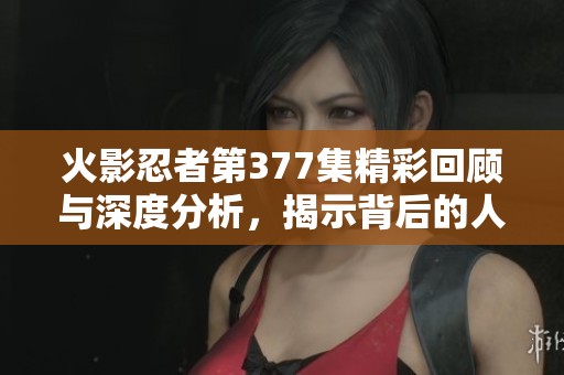 火影忍者第377集精彩回顾与深度分析，揭示背后的人物关系与剧情发展
