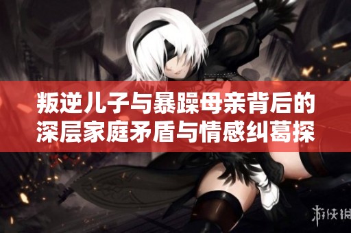 叛逆儿子与暴躁母亲背后的深层家庭矛盾与情感纠葛探讨