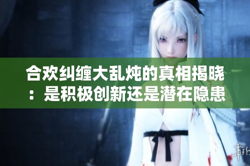 合欢纠缠大乱炖的真相揭晓：是积极创新还是潜在隐患