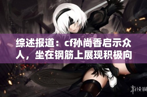 综述报道：cf孙尚香启示众人，坐在钢筋上展现积极向上的正能量瞬间
