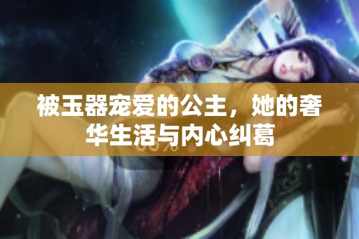 被玉器宠爱的公主，她的奢华生活与内心纠葛