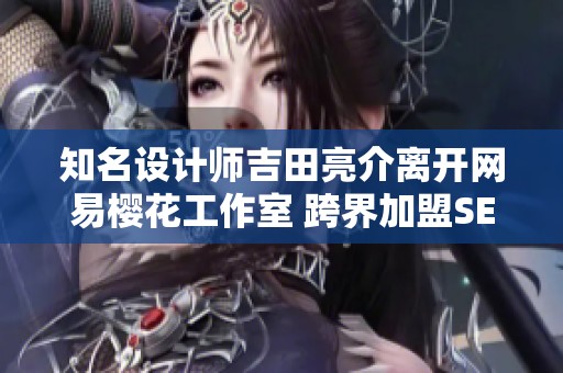 知名设计师吉田亮介离开网易樱花工作室 跨界加盟SE重启未来创作旅程