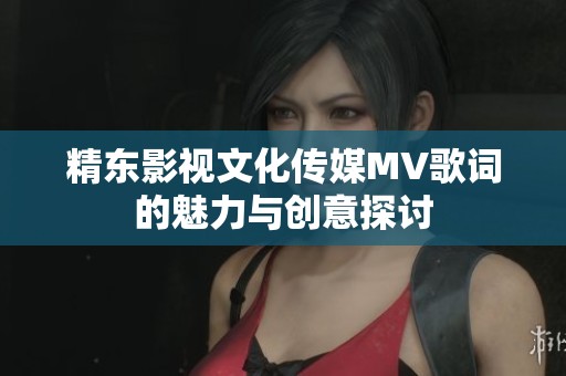 精东影视文化传媒MV歌词的魅力与创意探讨