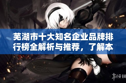 芜湖市十大知名企业品牌排行榜全解析与推荐，了解本地经济发展的重要力量