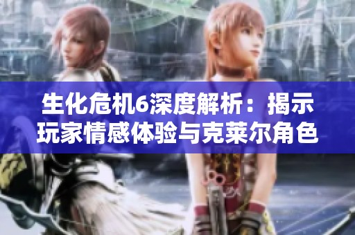 生化危机6深度解析：揭示玩家情感体验与克莱尔角色的独特魅力
