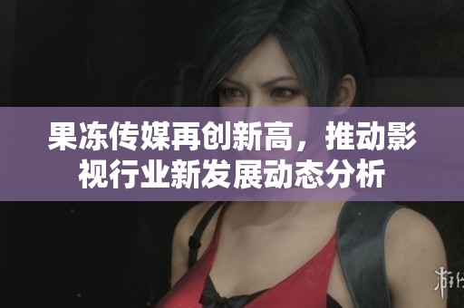 果冻传媒再创新高，推动影视行业新发展动态分析