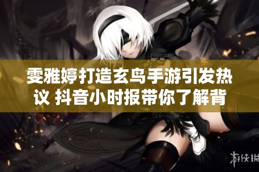 雯雅婷打造玄鸟手游引发热议 抖音小时报带你了解背后的故事与趋势