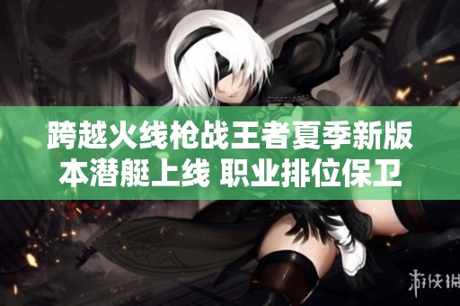 跨越火线枪战王者夏季新版本潜艇上线 职业排位保卫者角色玩法详解